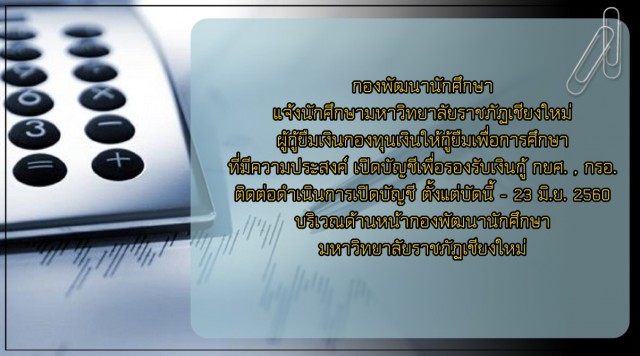 กองพัฒนานักศึกษา แจ้งนักศึกษามหาวิทยาลัยราชภัฏเชียงใหม่ผู้กู้ยืมเงินกองทุนเงินให้กู้ยืมเพื่อการศึกษาที่มีความประสงค์ เปิดบัญชีเพื่อรองรับเงินกู้ กยศ. , กรอ. ติดต่อดำเนินการเปิดบัญชี ตั้งแต่บัดนี้ - 23 มิ.ย. 2560  บริเวณด้านหน้ากองพัฒนานักศึกษา มหาวิทยาลัย